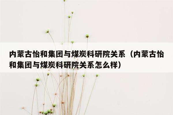 内蒙古怡和集团与煤炭科研院关系（内蒙古怡和集团与煤炭科研院关系怎么样）