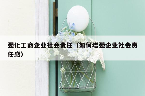 强化工商企业社会责任（如何增强企业社会责任感）