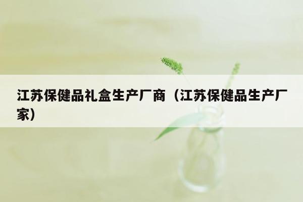 江苏保健品礼盒生产厂商（江苏保健品生产厂家）