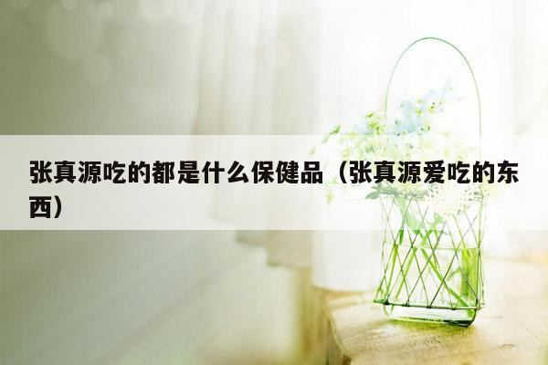 张真源吃的都是什么保健品（张真源爱吃的东西）