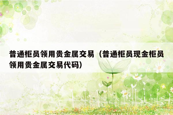 普通柜员领用贵金属交易（普通柜员现金柜员领用贵金属交易代码）