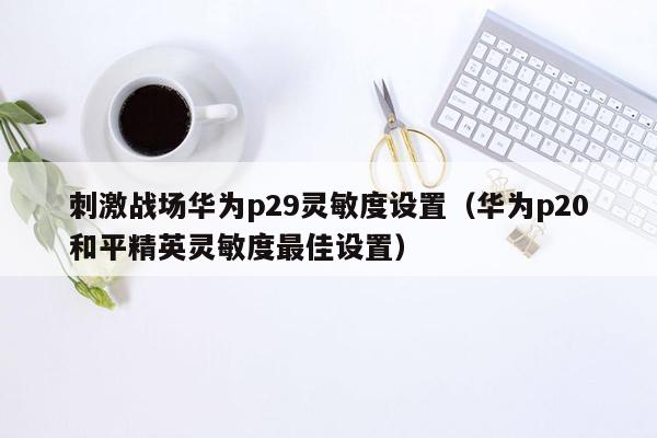 刺激战场华为p29灵敏度设置（华为p20和平精英灵敏度最佳设置）