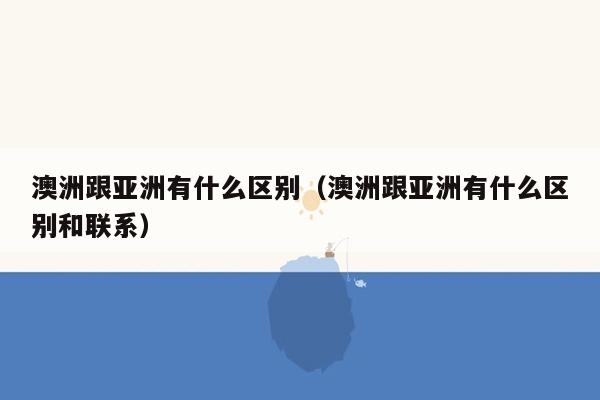 澳洲跟亚洲有什么区别（澳洲跟亚洲有什么区别和联系）