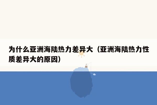 为什么亚洲海陆热力差异大（亚洲海陆热力性质差异大的原因）