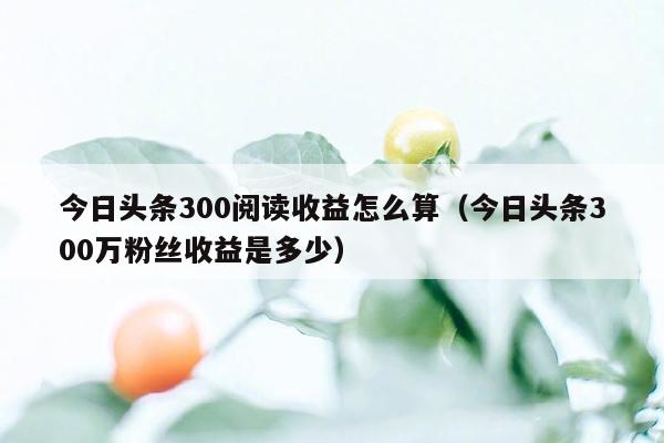 今日头条300阅读收益怎么算（今日头条300万粉丝收益是多少）