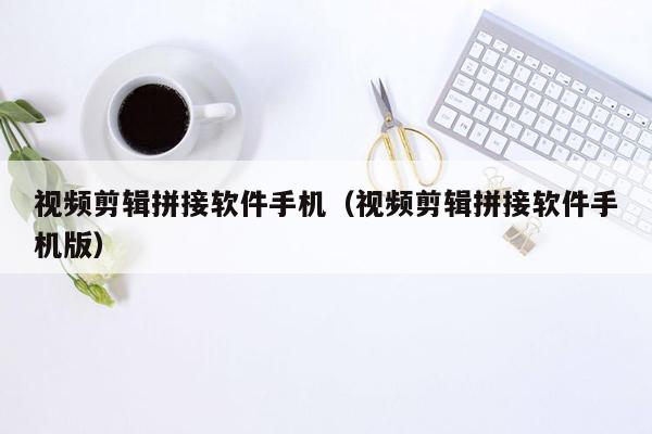 视频剪辑拼接软件手机（视频剪辑拼接软件手机版）