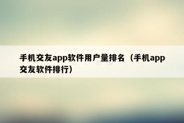 手机交友app软件用户量排名（手机app交友软件排行）