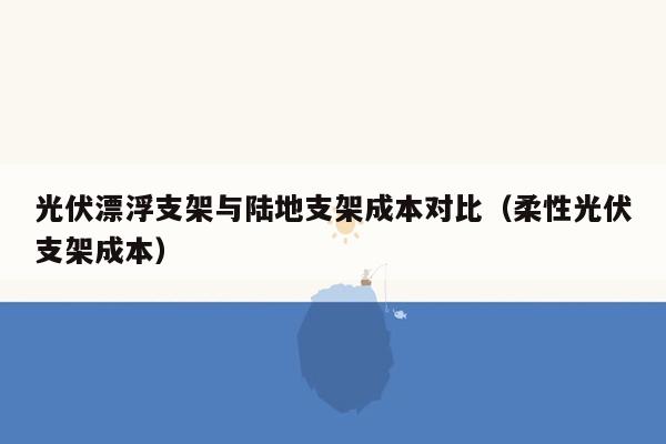 光伏漂浮支架与陆地支架成本对比（柔性光伏支架成本）