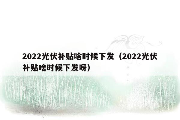 2022光伏补贴啥时候下发（2022光伏补贴啥时候下发呀）