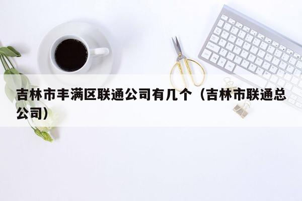 吉林市丰满区联通公司有几个（吉林市联通总公司）