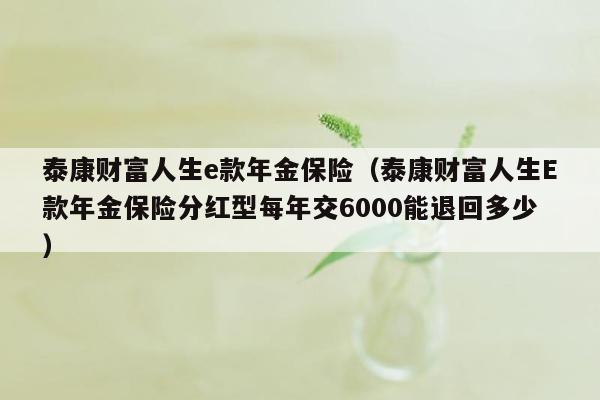 泰康财富人生e款年金保险（泰康财富人生E款年金保险分红型每年交6000能退回多少）