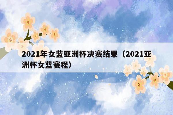 2021年女蓝亚洲杯决赛结果（2021亚洲杯女蓝赛程）