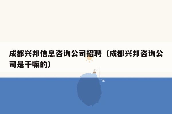 成都兴邦信息咨询公司招聘（成都兴邦咨询公司是干嘛的）