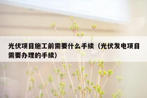 光伏项目施工前需要什么手续（光伏发电项目需要办理的手续）