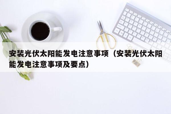 安装光伏太阳能发电注意事项（安装光伏太阳能发电注意事项及要点）