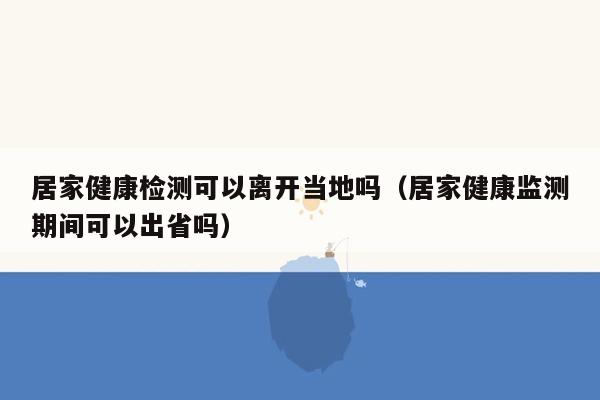 居家健康检测可以离开当地吗（居家健康监测期间可以出省吗）