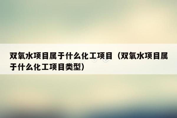 双氧水项目属于什么化工项目（双氧水项目属于什么化工项目类型）