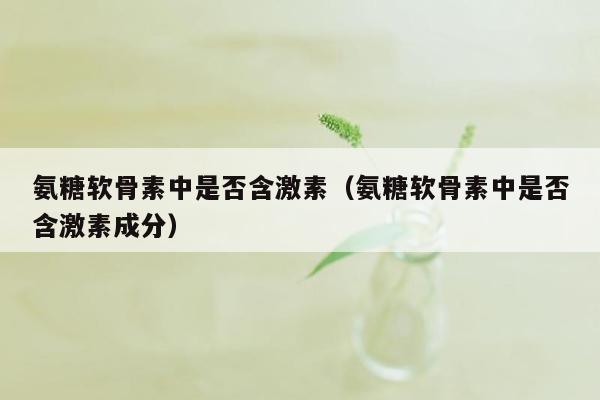 氨糖软骨素中是否含激素（氨糖软骨素中是否含激素成分）