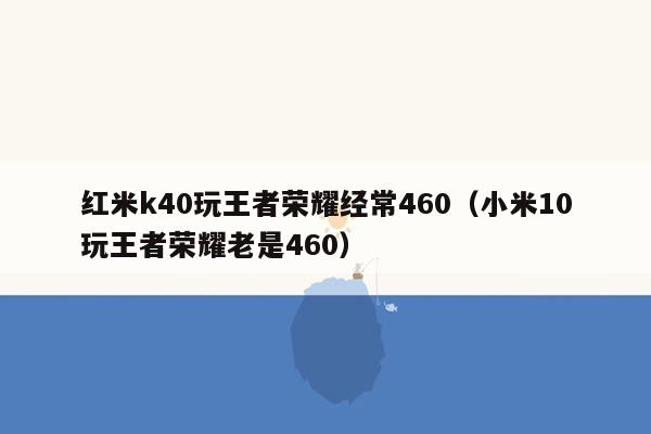 红米k40玩王者荣耀经常460（小米10玩王者荣耀老是460）