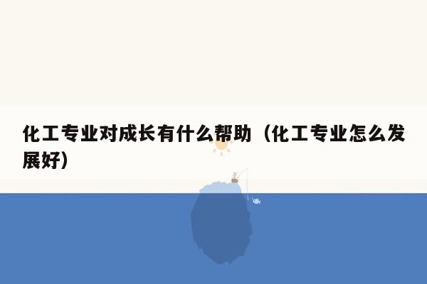 化工专业对成长有什么帮助（化工专业怎么发展好）