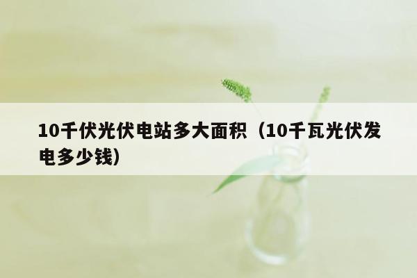 10千伏光伏电站多大面积（10千瓦光伏发电多少钱）