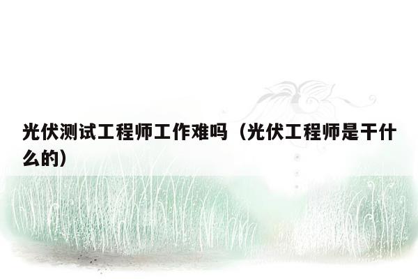 光伏测试工程师工作难吗（光伏工程师是干什么的）