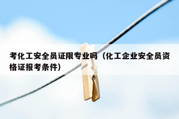 考化工安全员证限专业吗（化工企业安全员资格证报考条件）