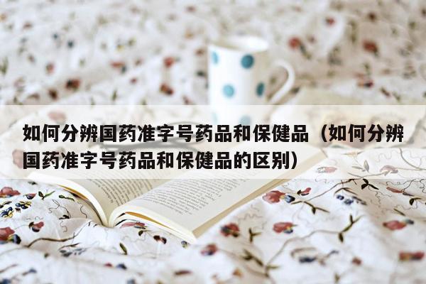 如何分辨国药准字号药品和保健品（如何分辨国药准字号药品和保健品的区别）