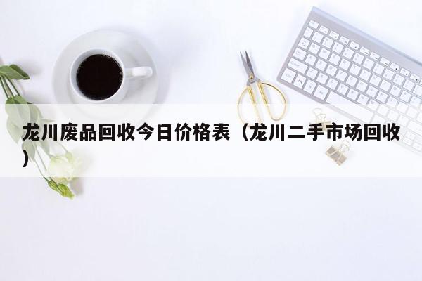 龙川废品回收今日价格表（龙川二手市场回收）