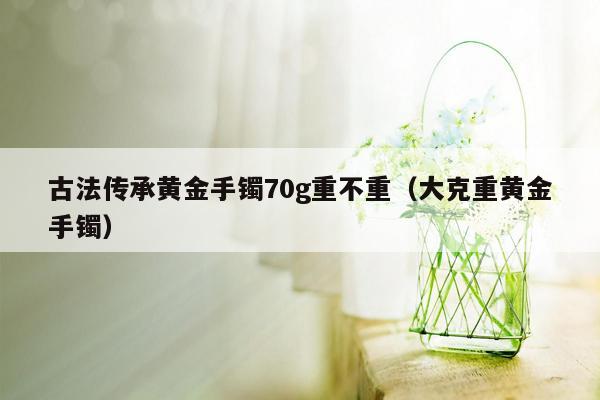 古法传承黄金手镯70g重不重（大克重黄金手镯）