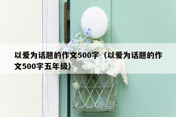 以爱为话题的作文500字（以爱为话题的作文500字五年级）