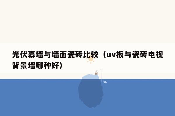 光伏幕墙与墙面瓷砖比较（uv板与瓷砖电视背景墙哪种好）