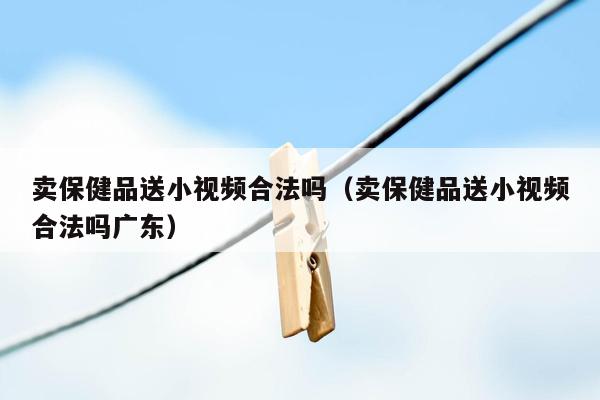 卖保健品送小视频合法吗（卖保健品送小视频合法吗广东）