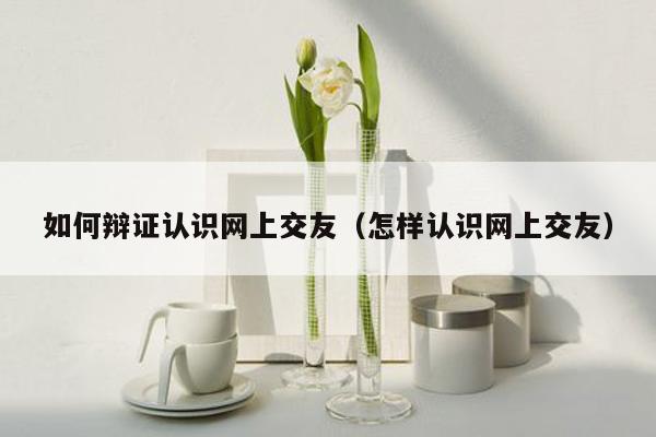 如何辩证认识网上交友（怎样认识网上交友）