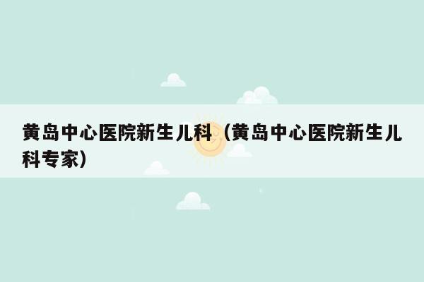 黄岛中心医院新生儿科（黄岛中心医院新生儿科专家）