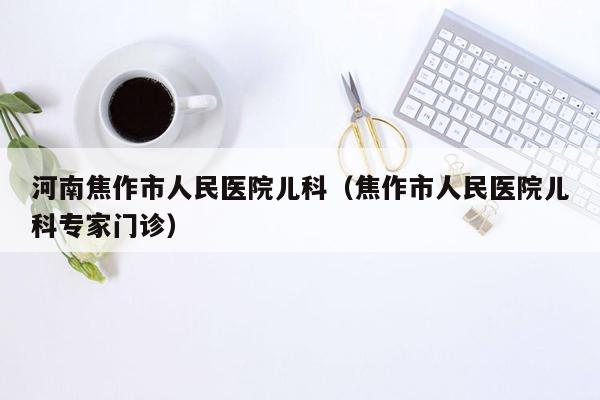 河南焦作市人民医院儿科（焦作市人民医院儿科专家门诊）