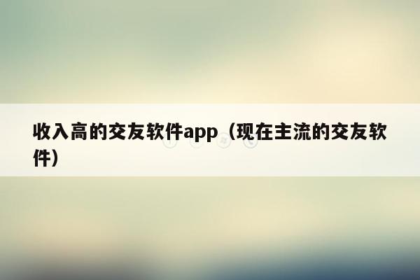 收入高的交友软件app（现在主流的交友软件）