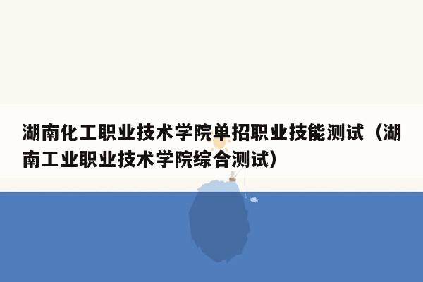 湖南化工职业技术学院单招职业技能测试（湖南工业职业技术学院综合测试）