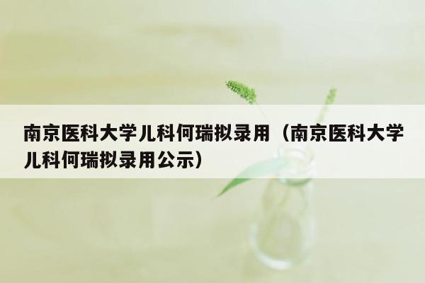 南京医科大学儿科何瑞拟录用（南京医科大学儿科何瑞拟录用公示）