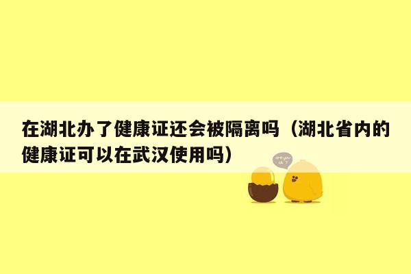 在湖北办了健康证还会被隔离吗（湖北省内的健康证可以在武汉使用吗）