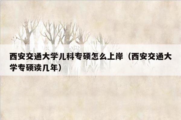 西安交通大学儿科专硕怎么上岸（西安交通大学专硕读几年）