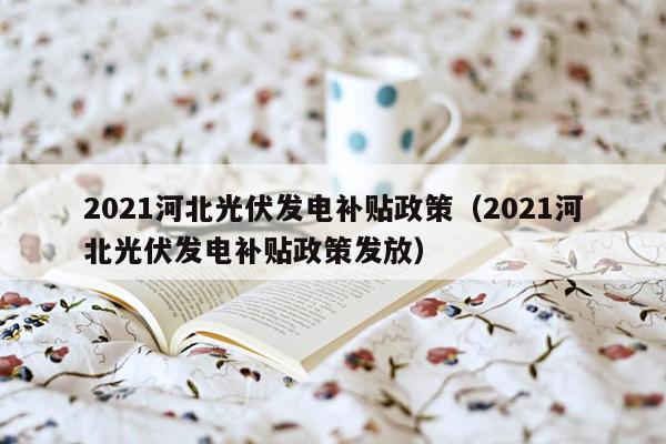 2021河北光伏发电补贴政策（2021河北光伏发电补贴政策发放）