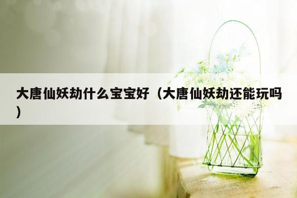 大唐仙妖劫什么宝宝好（大唐仙妖劫还能玩吗）