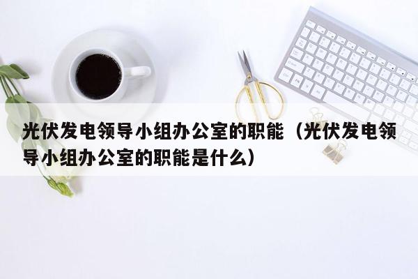 光伏发电领导小组办公室的职能（光伏发电领导小组办公室的职能是什么）