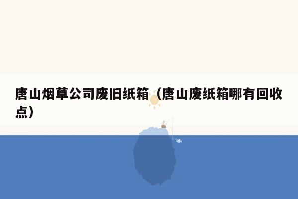 唐山烟草公司废旧纸箱（唐山废纸箱哪有回收点）