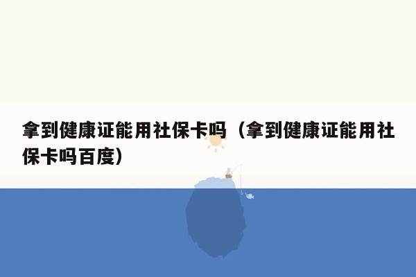 拿到健康证能用社保卡吗（拿到健康证能用社保卡吗百度）