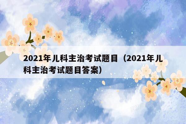 2021年儿科主治考试题目（2021年儿科主治考试题目答案）