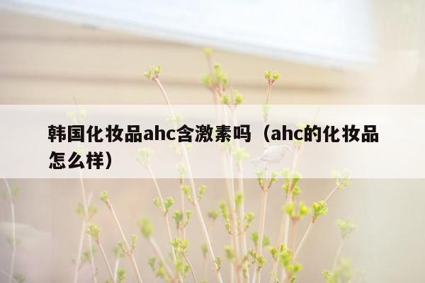 韩国化妆品ahc含激素吗（ahc的化妆品怎么样）