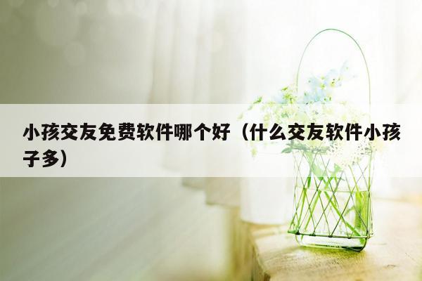 小孩交友免费软件哪个好（什么交友软件小孩子多）