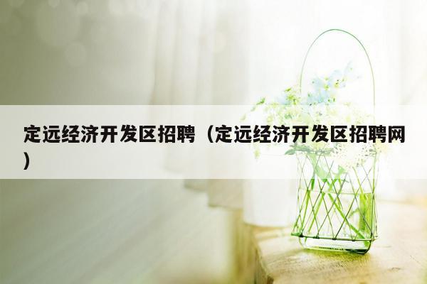 定远经济开发区招聘（定远经济开发区招聘网）